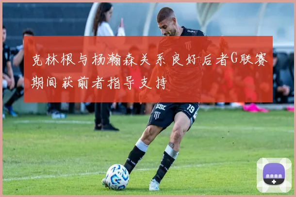 克林根与杨瀚森关系良好后者G联赛期间获前者指导支持