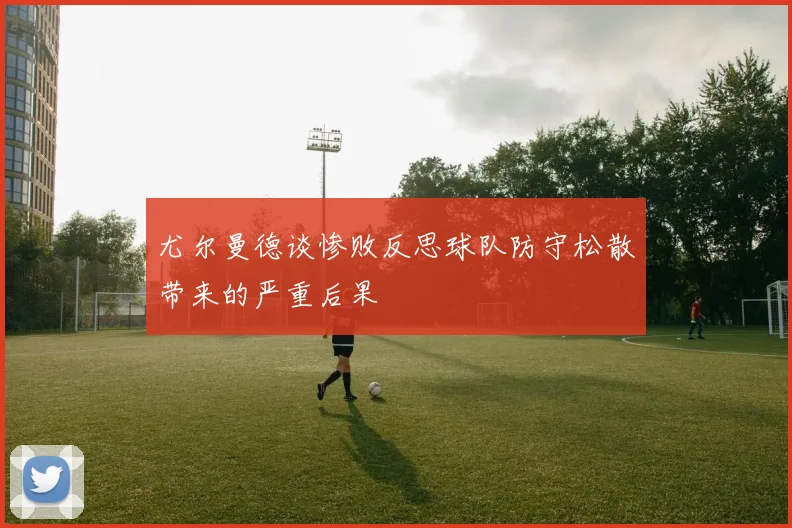 尤尔曼德谈惨败反思球队防守松散带来的严重后果
