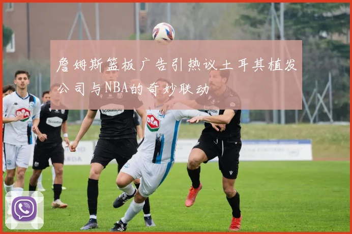 詹姆斯篮板广告引热议土耳其植发公司与NBA的奇妙联动
