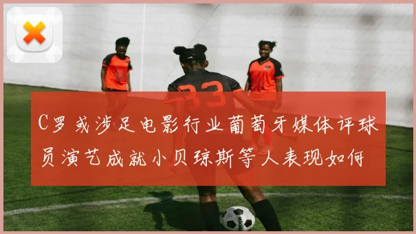 C罗或涉足电影行业葡萄牙媒体评球员演艺成就小贝琼斯等人表现如何