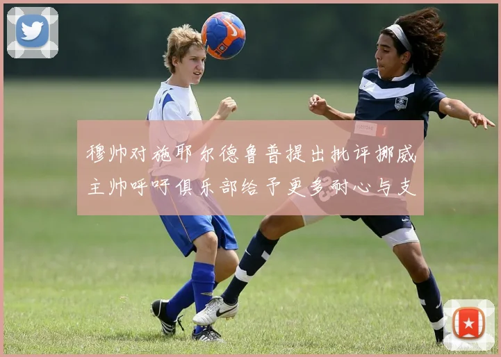 穆帅对施耶尔德鲁普提出批评挪威主帅呼吁俱乐部给予更多耐心与支持