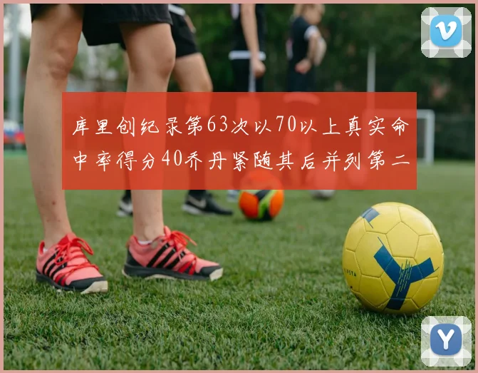 库里创纪录第63次以70以上真实命中率得分40乔丹紧随其后并列第二
