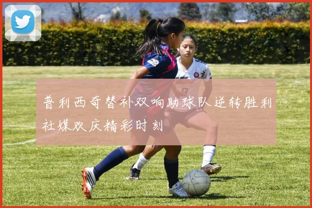 普利西奇替补双响助球队逆转胜利社媒欢庆精彩时刻