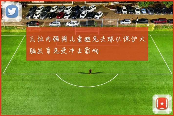 瓦拉内强调儿童避免头球以保护大脑发育免受冲击影响