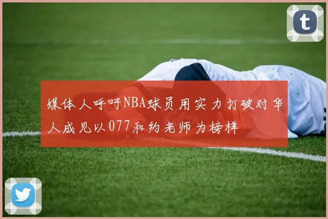 媒体人呼吁NBA球员用实力打破对华人成见以077和约老师为榜样