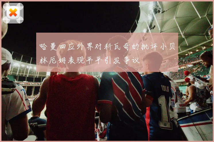 哈曼回应外界对科瓦奇的批评小贝林厄姆表现平平引发争议