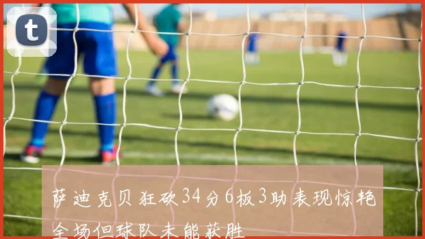 萨迪克贝狂砍34分6板3助表现惊艳全场但球队未能获胜
