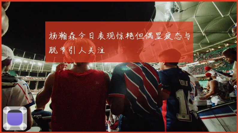 杨瀚森今日表现惊艳但偶显疲态与脱节引人关注