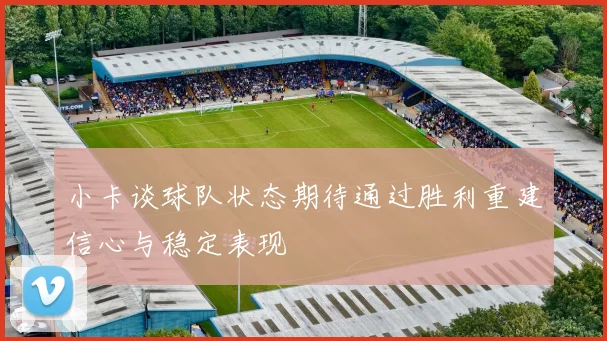 小卡谈球队状态期待通过胜利重建信心与稳定表现