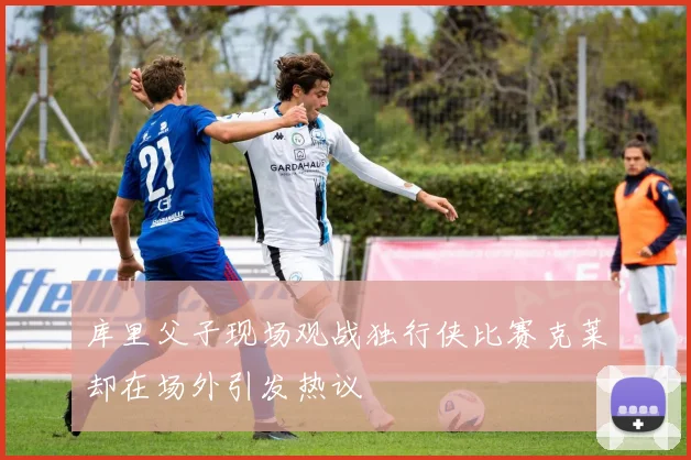 库里父子现场观战独行侠比赛克莱却在场外引发热议
