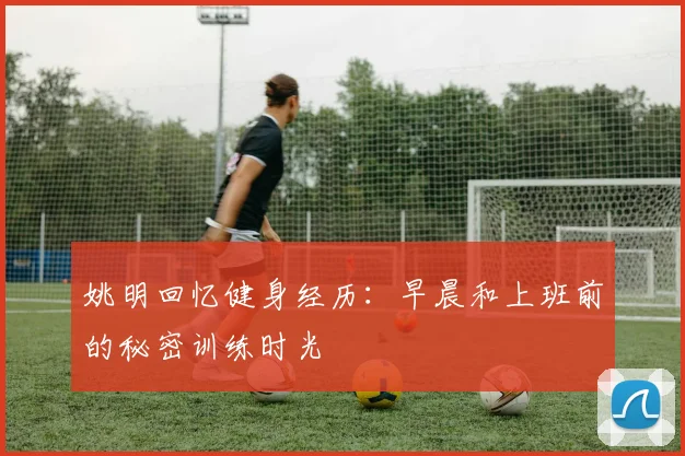 姚明回忆健身经历：早晨和上班前的秘密训练时光