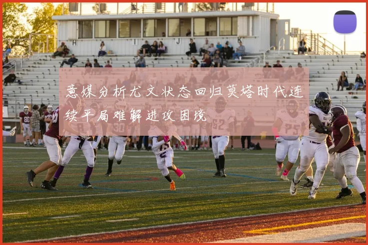 意媒分析尤文状态回归莫塔时代连续平局难解进攻困境
