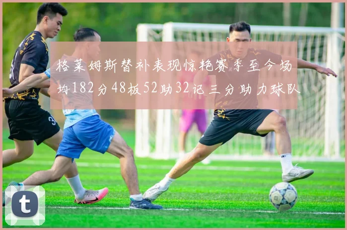 格莱姆斯替补表现惊艳赛季至今场均182分48板52助32记三分助力球队