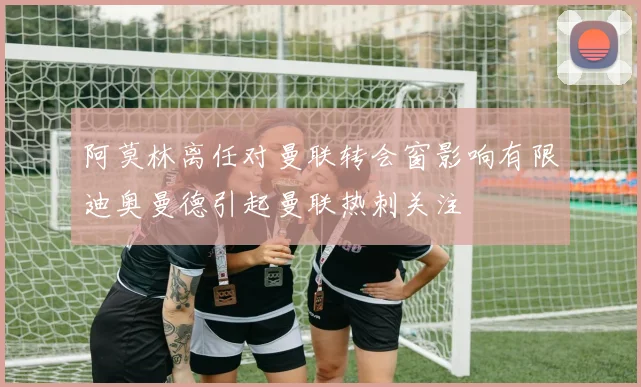 阿莫林离任对曼联转会窗影响有限迪奥曼德引起曼联热刺关注