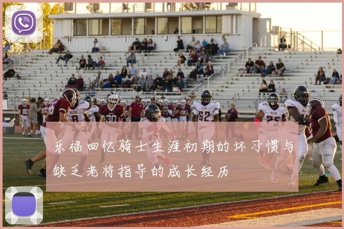 乐福回忆骑士生涯初期的坏习惯与缺乏老将指导的成长经历