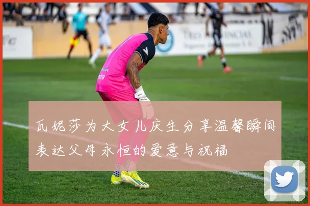 瓦妮莎为大女儿庆生分享温馨瞬间表达父母永恒的爱意与祝福