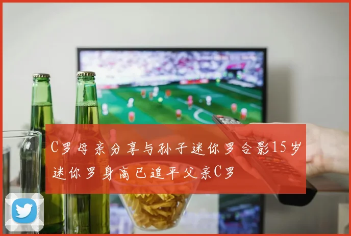 C罗母亲分享与孙子迷你罗合影15岁迷你罗身高已追平父亲C罗