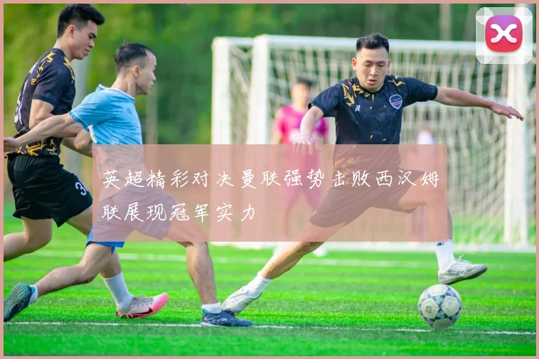 英超精彩对决曼联强势击败西汉姆联展现冠军实力