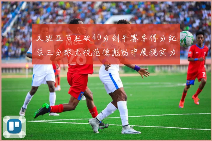 文班亚马狂砍40分创平赛季得分纪录三分球无视范德彪防守展现实力