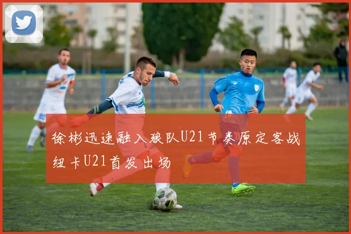 徐彬迅速融入狼队U21节奏原定客战纽卡U21首发出场