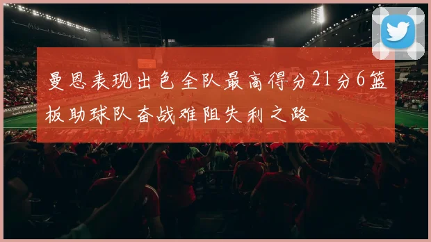 曼恩表现出色全队最高得分21分6篮板助球队奋战难阻失利之路