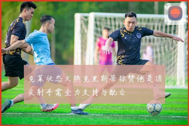 克莱状态火热克里斯蒂称赞他是顶尖射手需全力支持与配合
