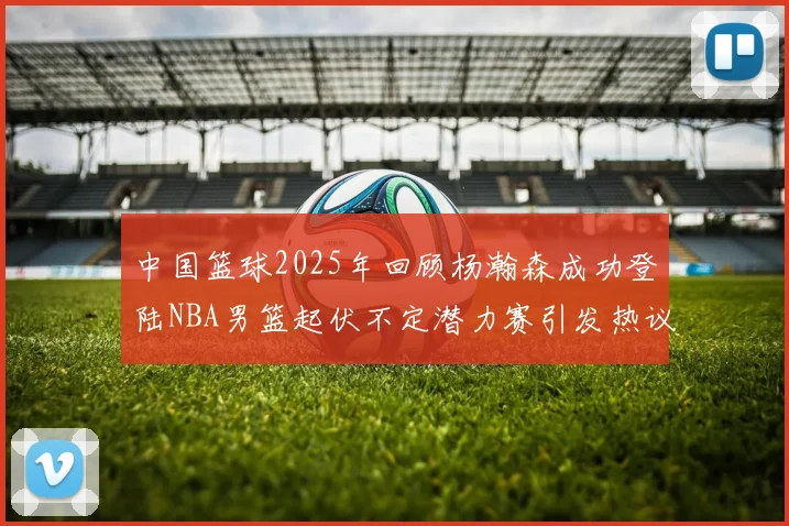 中国篮球2025年回顾杨瀚森成功登陆NBA男篮起伏不定潜力赛引发热议与争论