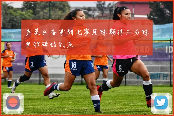 克莱兴奋拿到比赛用球期待三分球里程碑的到来