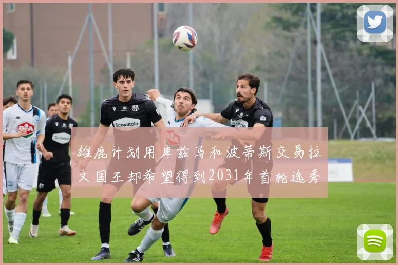 雄鹿计划用库兹马和波蒂斯交易拉文国王却希望得到2031年首轮选秀权