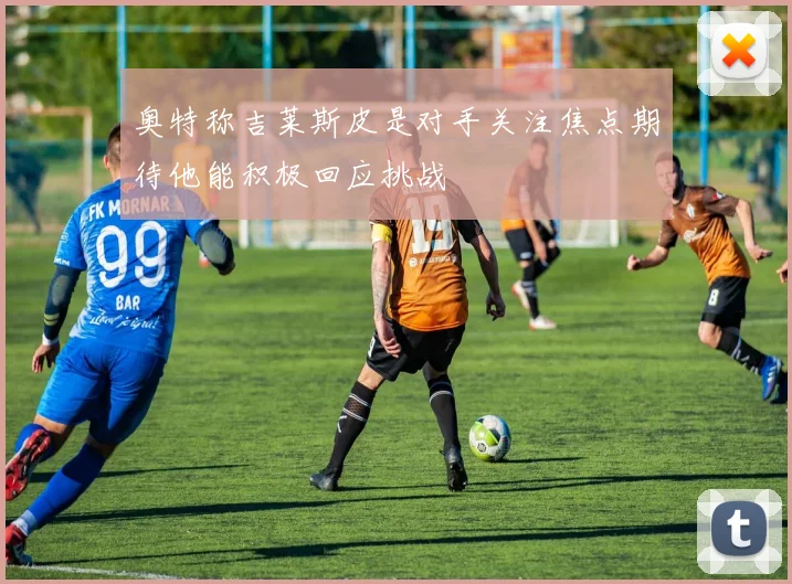 奥特称吉莱斯皮是对手关注焦点期待他能积极回应挑战