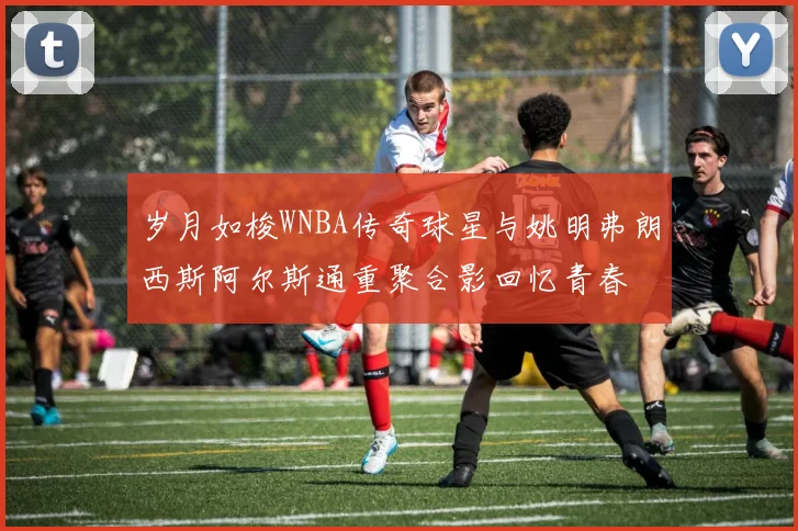 岁月如梭WNBA传奇球星与姚明弗朗西斯阿尔斯通重聚合影回忆青春