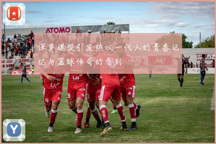 保罗退役引发热议一代人的青春记忆与篮球传奇的告别