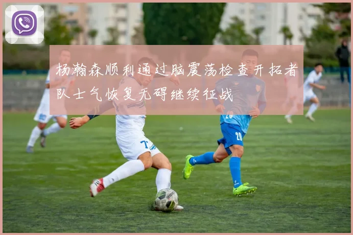 杨瀚森顺利通过脑震荡检查开拓者队士气恢复无碍继续征战